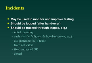 Incidents

May be used to monitor and improve testing

Should be logged (after hand-over)

Should be tracked through stages, e.g.:
- initial recording
initial recording
- analysis (s/w fault, test fault, enhancement, etc.)
analysis (s/w fault, test fault, enhancement, etc.)
- assignment to fix (if fault)
assignment to fix (if fault)
- fixed not tested
fixed not tested
- fixed and tested OK
fixed and tested OK
- closed
closed
 