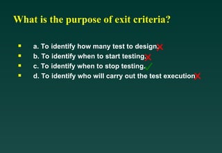 What is the purpose of exit criteria?

a. To identify how many test to design.

b. To identify when to start testing.

c. To identify when to stop testing.

d. To identify who will carry out the test execution
 