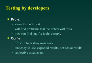 Testing by developers

Pro’s:
- know the code best
know the code best
- will find problems that the testers will miss
will find problems that the testers will miss
- they can find and fix faults cheaply
they can find and fix faults cheaply

Con’s
- difficult to destroy own work
difficult to destroy own work
- tendency to 'see' expected results, not actual results
tendency to 'see' expected results, not actual results
- subjective assessment
subjective assessment
 