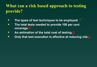 What can a risk based approach to testing
provide?

The types of test techniques to be employed.

The total tests needed to provide 100 per cent
coverage.

An estimation of the total cost of testing.

Only that test execution is effective at reducing risk.
 