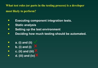 What test roles (or parts in the testing process) is a developer
most likely to perform?

Executing component integration tests.

Static analysis

Setting up the test environment

Deciding how much testing should be automated.

a. (i) and (ii)

b. (i) and (i)

c. (ii) and (iii)

d. (iii) and (iv)
 
