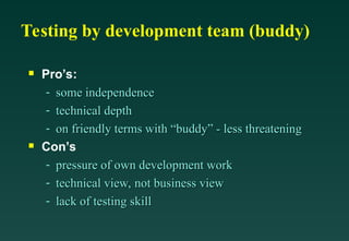 Testing by development team (buddy)

Pro’s:
- some independence
some independence
- technical depth
technical depth
- on friendly terms with “buddy” - less threatening
on friendly terms with “buddy” - less threatening

Con’s
- pressure of own development work
pressure of own development work
- technical view, not business view
technical view, not business view
- lack of testing skill
lack of testing skill
 