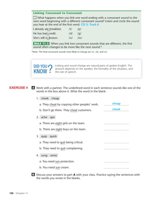 106 Chapter 11
Linking Consonant to Consonant
What happens when you link one word ending with a consonant sound to the
next word beginning with a different consonant sound? Listen and circle the sound
you hear at the end of the ﬁrst word. CD 3; Track 6
I already ate breakfast. /t/ /p/
He has bad credit. /d/ /g/
She’s still in Boston. /n/ /m/
RULE 11.3 When you link two consonant sounds that are different, the ﬁrst
sound often changes to be more like the next sound.*
*Note: The ﬁnal consonant sounds most likely to change are /t/, /d/, and /n/.
Linking and sound change are natural parts of spoken English. The
amount depends on the speaker, the formality of the situation, and
the rate of speech.
A Work with a partner. The underlined word in each sentence sounds like one of the
words in the box above it. Write the word in the blank.
1. cheek cheap
a. They cheat by copying other peoples’ work.
b. Don’t go there. They cheat customers.
2. ache ape
a. There are eight girls on the team.
b. There are eight boys on the team.
3. quip quick
a. They need to quit being critical.
b. They need to quit complaining.
4. sung some
a. You need sun protection.
b. You need sun cream.
B Discuss your answers to part A with your class. Practice saying the sentences with
the words you wrote in the blanks.
EXERCISE 4
cheap
cheek
 