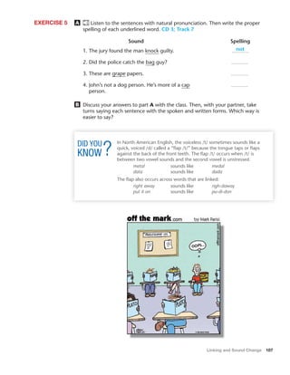 Linking and Sound Change 107
A Listen to the sentences with natural pronunciation. Then write the proper
spelling of each underlined word. CD 3; Track 7
EXERCISE 5
Sound Spelling
1. The jury found the man knock guilty.
2. Did the police catch the bag guy?
3. These are grape papers.
4. John’s not a dog person. He’s more of a cap
person.
B Discuss your answers to part A with the class. Then, with your partner, take
turns saying each sentence with the spoken and written forms. Which way is
easier to say?
not
In North American English, the voiceless /t/ sometimes sounds like a
quick, voiced /d/ called a “ﬂap /t/” because the tongue taps or ﬂaps
against the back of the front teeth. The ﬂap /t/ occurs when /t/ is
between two vowel sounds and the second vowel is unstressed.
metal sounds like medal
data sounds like dada
The ﬂap also occurs across words that are linked:
right away sounds like righ-daway
put it on sounds like pu-di-don
 