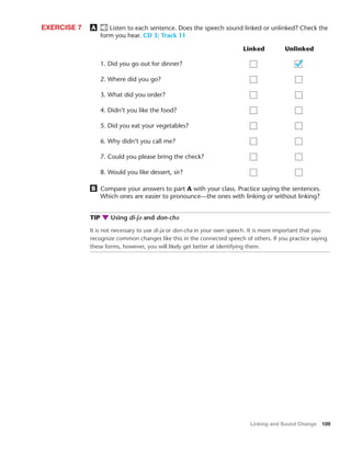 Linking and Sound Change 109
A Listen to each sentence. Does the speech sound linked or unlinked? Check the
form you hear. CD 3; Track 11
EXERCISE 7
Linked Unlinked
1. Did you go out for dinner?
2. Where did you go?
3. What did you order?
4. Didn’t you like the food?
5. Did you eat your vegetables?
6. Why didn’t you call me?
7. Could you please bring the check?
8. Would you like dessert, sir?
B Compare your answers to part A with your class. Practice saying the sentences.
Which ones are easier to pronounce—the ones with linking or without linking?
TIP Using di-jə and don-chə
It is not necessary to use di-jə or don-chə in your own speech. It is more important that you
recognize common changes like this in the connected speech of others. If you practice saying
these forms, however, you will likely get better at identifying them.
 