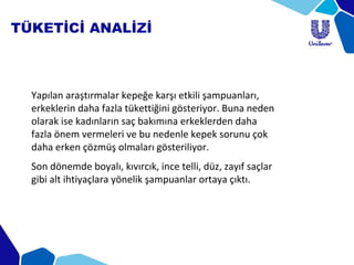 TÜKETİCİ ANALİZİ
Yapılan araştırmalar kepeğe karşı etkili şampuanları,
erkeklerin daha fazla tükettiğini gösteriyor. Buna neden
olarak ise kadınların saç bakımına erkeklerden daha
fazla önem vermeleri ve bu nedenle kepek sorunu çok
daha erken çözmüş olmaları gösteriliyor.
Son dönemde boyalı, kıvırcık, ince telli, düz, zayıf saçlar
gibi alt ihtiyaçlara yönelik şampuanlar ortaya çıktı.
 