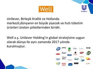 Unilever, Birleşik Krallık ve Hollanda
merkezli,dünyanın en büyük yiyecek ve hızlı tüketim
ürünleri üreten şirketlerinden biridir.
Well a.ş. Unilever Holding’in global stratejisine uygun
olarak dünya ile aynı zamanda 2017 yılında
kurulmuştur.
 
