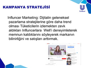 KAMPANYA STRATEJİSİ
Influncer Marketing: Dijitalin geleneksel
pazarlama stratejilerine göre daha trend
olması Tüketicilerin izlemekten zevk
aldıkları Influncerlara Well’i deneyimleterek
memnun kaldıklarını söyleyerek markanın
bilinirliğini ve satışları arttırmak.
 