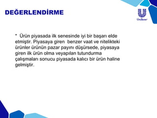 DEĞERLENDİRME
* Ürün piyasada ilk senesinde iyi bir başarı elde
etmiştir. Piyasaya giren benzer vaat ve nitelikteki
ürünler ürünün pazar payını düşürsede, piyasaya
giren ilk ürün olma veyapılan tutundurma
çalışmaları sonucu piyasada kalıcı bir ürün haline
gelmiştir.
 
