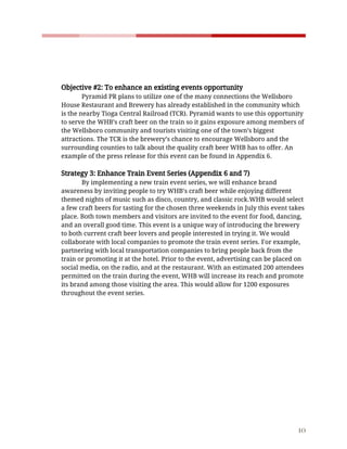    
 
 
 
 
Objective​ ​#2:​ ​To​ ​enhance​ ​an​ ​existing​ ​events​ ​opportunity  
Pyramid​ ​PR​ ​plans​ ​to​ ​utilize​ ​one​ ​of​ ​the​ ​many​ ​connections​ ​the​ ​Wellsboro 
House​ ​Restaurant​ ​and​ ​Brewery​ ​has​ ​already​ ​established​ ​in​ ​the​ ​community​ ​which 
is​ ​the​ ​nearby​ ​Tioga​ ​Central​ ​Railroad​ ​(TCR).​ ​Pyramid​ ​wants​ ​to​ ​use​ ​this​ ​opportunity 
to​ ​serve​ ​the​ ​WHB’s​ ​craft​ ​beer​ ​on​ ​the​ ​train​ ​so​ ​it​ ​gains​ ​exposure​ ​among​ ​members​ ​of 
the​ ​Wellsboro​ ​community​ ​and​ ​tourists​ ​visiting​ ​one​ ​of​ ​the​ ​town’s​ ​biggest 
attractions.​ ​The​ ​TCR​ ​is​ ​the​ ​brewery’s​ ​chance​ ​to​ ​encourage​ ​Wellsboro​ ​and​ ​the 
surrounding​ ​counties​ ​to​ ​talk​ ​about​ ​the​ ​quality​ ​craft​ ​beer​ ​WHB​ ​has​ ​to​ ​offer.​ ​An 
example​ ​of​ ​the​ ​press​ ​release​ ​for​ ​this​ ​event​ ​can​ ​be​ ​found​ ​in​ ​Appendix​ ​6. 
 
Strategy​ ​3:​ ​Enhance​ ​Train​ ​Event​ ​Series​ ​(Appendix​ ​6​ ​and​ ​7)  
By​ ​implementing​ ​a​ ​new​ ​train​ ​event​ ​series,​ ​we​ ​will​ ​enhance​ ​brand 
awareness​ ​by​ ​inviting​ ​people​ ​to​ ​try​ ​WHB’s​ ​craft​ ​beer​ ​while​ ​enjoying​ ​different 
themed​ ​nights​ ​of​ ​music​ ​such​ ​as​ ​disco,​ ​country,​ ​and​ ​classic​ ​rock.WHB​ ​would​ ​select 
a​ ​few​ ​craft​ ​beers​ ​for​ ​tasting​ ​for​ ​the​ ​chosen​ ​three​ ​weekends​ ​in​ ​July​ ​this​ ​event​ ​takes 
place.​ ​Both​ ​town​ ​members​ ​and​ ​visitors​ ​are​ ​invited​ ​to​ ​the​ ​event​ ​for​ ​food,​ ​dancing, 
and​ ​an​ ​overall​ ​good​ ​time.​ ​This​ ​event​ ​is​ ​a​ ​unique​ ​way​ ​of​ ​introducing​ ​the​ ​brewery 
to​ ​both​ ​current​ ​craft​ ​beer​ ​lovers​ ​and​ ​people​ ​interested​ ​in​ ​trying​ ​it.​ ​We​ ​would 
collaborate​ ​with​ ​local​ ​companies​ ​to​ ​promote​ ​the​ ​train​ ​event​ ​series.​ ​For​ ​example, 
partnering​ ​with​ ​local​ ​transportation​ ​companies​ ​to​ ​bring​ ​people​ ​back​ ​from​ ​the 
train​ ​or​ ​promoting​ ​it​ ​at​ ​the​ ​hotel.​ ​Prior​ ​to​ ​the​ ​event,​ ​advertising​ ​can​ ​be​ ​placed​ ​on 
social​ ​media,​ ​on​ ​the​ ​radio,​ ​and​ ​at​ ​the​ ​restaurant.​ ​With​ ​an​ ​estimated​ ​200​ ​attendees 
permitted​ ​on​ ​the​ ​train​ ​during​ ​the​ ​event,​ ​WHB​ ​will​ ​increase​ ​its​ ​reach​ ​and​ ​promote 
its​ ​brand​ ​among​ ​those​ ​visiting​ ​the​ ​area.​ ​This​ ​would​ ​allow​ ​for​ ​1200​ ​exposures 
throughout​ ​the​ ​event​ ​series. 
 
 
 
 
 
 
 
 
 
 
 
 
 
 
10 
 