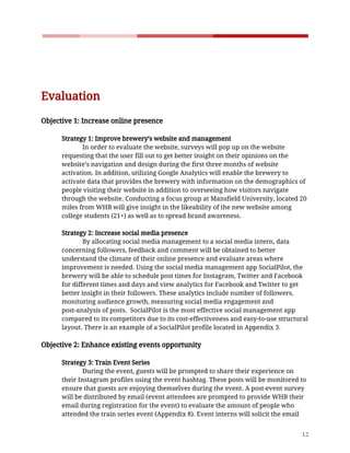    
 
 
Evaluation 
 
Objective​ ​1:​ ​Increase​ ​online​ ​presence 
 
Strategy​ ​1:​ ​Improve​ ​brewery’s​ ​website​ ​and​ ​management 
In​ ​order​ ​to​ ​evaluate​ ​the​ ​website,​ ​surveys​ ​will​ ​pop​ ​up​ ​on​ ​the​ ​website 
requesting​ ​that​ ​the​ ​user​ ​fill​ ​out​ ​to​ ​get​ ​better​ ​insight​ ​on​ ​their​ ​opinions​ ​on​ ​the 
website’s​ ​navigation​ ​and​ ​design​ ​during​ ​the​ ​first​ ​three​ ​months​ ​of​ ​website 
activation.​ ​In​ ​addition,​ ​utilizing​ ​Google​ ​Analytics​ ​will​ ​enable​ ​the​ ​brewery​ ​to 
activate​ ​data​ ​that​ ​provides​ ​the​ ​brewery​ ​with​ ​information​ ​on​ ​the​ ​demographics​ ​of 
people​ ​visiting​ ​their​ ​website​ ​in​ ​addition​ ​to​ ​overseeing​ ​how​ ​visitors​ ​navigate 
through​ ​the​ ​website.​ ​Conducting​ ​a​ ​focus​ ​group​ ​at​ ​Mansfield​ ​University,​ ​located​ ​20 
miles​ ​from​ ​WHB​ ​will​ ​give​ ​insight​ ​in​ ​the​ ​likeability​ ​of​ ​the​ ​new​ ​website​ ​among 
college​ ​students​ ​(21+)​ ​as​ ​well​ ​as​ ​to​ ​spread​ ​brand​ ​awareness.  
 
Strategy​ ​2:​ ​Increase​ ​social​ ​media​ ​presence  
By​ ​allocating​ ​social​ ​media​ ​management​ ​to​ ​a​ ​social​ ​media​ ​intern,​ ​data 
concerning​ ​followers,​ ​feedback​ ​and​ ​comment​ ​will​ ​be​ ​obtained​ ​to​ ​better 
understand​ ​the​ ​climate​ ​of​ ​their​ ​online​ ​presence​ ​and​ ​evaluate​ ​areas​ ​where 
improvement​ ​is​ ​needed.​ ​Using​ ​the​ ​social​ ​media​ ​management​ ​app​ ​SocialPilot,​ ​the 
brewery​ ​will​ ​be​ ​able​ ​to​ ​schedule​ ​post​ ​times​ ​for​ ​Instagram,​ ​Twitter​ ​and​ ​Facebook 
for​ ​different​ ​times​ ​and​ ​days​ ​and​ ​view​ ​analytics​ ​for​ ​Facebook​ ​and​ ​Twitter​ ​to​ ​get 
better​ ​insight​ ​in​ ​their​ ​followers.​ ​These​ ​analytics​ ​include​ ​number​ ​of​ ​followers, 
monitoring​ ​audience​ ​growth,​ ​measuring​ ​social​ ​media​ ​engagement​ ​and 
post-analysis​ ​of​ ​posts.​ ​​ ​SocialPilot​ ​is​ ​the​ ​most​ ​effective​ ​social​ ​management​ ​app 
compared​ ​to​ ​its​ ​competitors​ ​due​ ​to​ ​its​ ​cost-effectiveness​ ​and​ ​easy-to-use​ ​structural 
layout.​ ​There​ ​is​ ​an​ ​example​ ​of​ ​a​ ​SocialPilot​ ​profile​ ​located​ ​in​ ​Appendix​ ​3. 
 
Objective​ ​2:​ ​Enhance​ ​existing​ ​events​ ​opportunity 
 
Strategy​ ​3:​ ​Train​ ​Event​ ​Series 
During​ ​the​ ​event,​ ​guests​ ​will​ ​be​ ​prompted​ ​to​ ​share​ ​their​ ​experience​ ​on 
their​ ​Instagram​ ​profiles​ ​using​ ​the​ ​event​ ​hashtag.​ ​These​ ​posts​ ​will​ ​be​ ​monitored​ ​to 
ensure​ ​that​ ​guests​ ​are​ ​enjoying​ ​themselves​ ​during​ ​the​ ​event.​ ​A​ ​post-event​ ​survey 
will​ ​be​ ​distributed​ ​by​ ​email​ ​(event​ ​attendees​ ​are​ ​prompted​ ​to​ ​provide​ ​WHB​ ​their 
email​ ​during​ ​registration​ ​for​ ​the​ ​event)​ ​to​ ​evaluate​ ​the​ ​amount​ ​of​ ​people​ ​who 
attended​ ​the​ ​train​ ​series​ ​event​ ​(Appendix​ ​8).​ ​Event​ ​interns​ ​will​ ​solicit​ ​the​ ​email 
12 
 