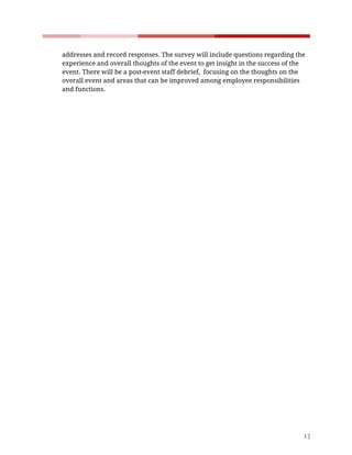    
 
addresses​ ​and​ ​record​ ​responses.​ ​The​ ​survey​ ​will​ ​include​ ​questions​ ​regarding​ ​the 
experience​ ​and​ ​overall​ ​thoughts​ ​of​ ​the​ ​event​ ​to​ ​get​ ​insight​ ​in​ ​the​ ​success​ ​of​ ​the 
event.​ ​There​ ​will​ ​be​ ​a​ ​post-event​ ​staff​ ​debrief,​ ​​ ​focusing​ ​on​ ​the​ ​thoughts​ ​on​ ​the 
overall​ ​event​ ​and​ ​areas​ ​that​ ​can​ ​be​ ​improved​ ​among​ ​employee​ ​responsibilities 
and​ ​functions.  
 
 
 
 
 
 
 
 
 
 
 
 
 
 
 
 
 
 
 
 
 
 
13 
 