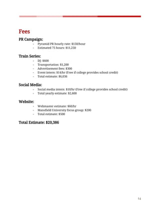    
 
Fees  
PR​ ​Campaign: 
- Pyramid​ ​PR​ ​hourly​ ​rate:​ ​$150/hour 
- Estimated​ ​75​ ​hours:​ ​$11,250 
 
Train​ ​Series: 
- DJ:​ ​$600 
- Transportation:​ ​$1,200 
- Advertisement​ ​fees:​ ​$300 
- Event​ ​intern:​ ​$14/hr​ ​(Free​ ​if​ ​college​ ​provides​ ​school​ ​credit)  
- Total​ ​estimate:​ ​$6,036 
 
Social​ ​Media: 
- Social​ ​media​ ​intern:​ ​$10/hr​ ​(Free​ ​if​ ​college​ ​provides​ ​school​ ​credit) 
- Total​ ​yearly​ ​estimate:​ ​$2,600 
 
Website: 
- Webmaster​ ​estimate:​ ​$60/hr 
- Mansfield​ ​University​ ​focus​ ​group:​ ​$200 
- Total​ ​estimate:​ ​$500 
 
Total​ ​Estimate:​ ​$20,386 
 
 
 
 
 
 
 
 
 
 
 
 
 
 
 
14 
 