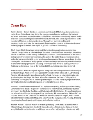    
 
 
Team​ ​Bios 
  
Rachel​ ​Hamlin​​ ​-​ ​Rachel​ ​Hamlin​ ​is​ ​a​ ​sophomore​ ​Integrated​ ​Marketing​ ​Communications 
major​ ​from​ ​Clifton​ ​Park,​ ​New​ ​York.​ ​She​ ​enjoys​ ​event​ ​planning​ ​and​ ​is​ ​on​ ​the​ ​Student 
Activities​ ​Board​ ​and​ ​HiFashion​ ​Team.​ ​Rachel​ ​has​ ​a​ ​passion​ ​for​ ​community​ ​service​ ​and​ ​is 
active​ ​on​ ​campus​ ​as​ ​the​ ​president​ ​of​ ​the​ ​club​ ​IC​ ​Circle​ ​K.​ ​She​ ​also​ ​is​ ​a​ ​peer​ ​mentor​ ​and​ ​a 
member​ ​of​ ​Women​ ​in​ ​Communications.​ ​Through​ ​her​ ​past​ ​internships​ ​and 
extracurricular​ ​activities,​ ​she​ ​has​ ​learned​ ​that​ ​she​ ​enjoys​ ​creative​ ​problem-solving​ ​and 
working​ ​as​ ​part​ ​of​ ​a​ ​team.​ ​She​ ​hopes​ ​to​ ​go​ ​into​ ​a​ ​career​ ​in​ ​advertising. 
  
Molly​ ​Long​​ ​-​ ​Molly​ ​Long​ ​is​ ​an​ ​Integrated​ ​Marketing​ ​Communications​ ​major​ ​with​ ​a 
Graphic​ ​Design​ ​minor​ ​at​ ​Ithaca​ ​College.​ ​Born​ ​and​ ​raised​ ​in​ ​Ithaca,​ ​she​ ​enjoys​ ​immersing 
herself​ ​in​ ​Ithaca’s​ ​natural​ ​beauty​ ​and​ ​exquisite​ ​cuisine.​ ​An​ ​active​ ​member​ ​of​ ​the​ ​Ithaca 
College​ ​varsity​ ​women’s​ ​lacrosse​ ​team,​ ​she​ ​applies​ ​the​ ​leadership​ ​and​ ​communication 
skills​ ​she​ ​learns​ ​on​ ​the​ ​field,​ ​to​ ​her​ ​professional​ ​endeavors.​ ​Having​ ​worked​ ​and​ ​lived​ ​in 
Los​ ​Angeles​ ​last​ ​semester,​ ​Molly​ ​gained​ ​professional​ ​experience​ ​through​ ​her​ ​internships 
at​ ​a​ ​talent​ ​booking​ ​agency​ ​and​ ​a​ ​start-up​ ​activewear​ ​line.​ ​Molly​ ​is​ ​looking​ ​forward​ ​to 
finishing​ ​up​ ​her​ ​senior​ ​year​ ​in​ ​the​ ​Spring​ ​of​ ​2018​ ​and​ ​taking​ ​some​ ​time​ ​to​ ​travel. 
  
Aden​ ​McIntyre​​ ​-​ ​Aden​ ​McIntyre​ ​is​ ​a​ ​Junior​ ​Integrated​ ​Marketing​ ​Communications​ ​major 
at​ ​Ithaca​ ​College.​ ​Aden​ ​hopes​ ​his​ ​degree​ ​in​ ​IMC​ ​can​ ​lead​ ​him​ ​into​ ​a​ ​job​ ​at​ ​Advertising 
Agency.​ ​Aden​ ​is​ ​initially​ ​from​ ​Brooklyn,​ ​New​ ​York.​ ​He​ ​hopes​ ​to​ ​return​ ​to​ ​the​ ​city​ ​after 
graduating​ ​and​ ​starting​ ​a​ ​life​ ​there.​ ​Aden​ ​also​ ​rows​ ​crew​ ​for​ ​Ithaca​ ​College​ ​which 
constantly​ ​challenges​ ​him.​ ​In​ ​Aden’s​ ​spare​ ​time​ ​you​ ​can​ ​find​ ​him​ ​hanging​ ​with​ ​friends, 
playing​ ​basketball,​ ​watching​ ​the​ ​giants,​ ​or​ ​looking​ ​for​ ​a​ ​good​ ​time. 
  
Brenna​ ​O’Donnell​​ ​-​ ​Brenna​ ​O’Donnell​ ​is​ ​a​ ​sophomore​ ​Writing​ ​and​ ​Integrated​ ​Marketing 
Communications​ ​double​ ​major.​ ​She​ ​came​ ​to​ ​Ithaca​ ​from​ ​Weston,​ ​Connecticut​ ​but​ ​has 
previously​ ​lived​ ​in​ ​Italy,​ ​Zambia,​ ​and​ ​Washington​ ​DC.​ ​In​ ​the​ ​future​ ​Brenna​ ​hopes​ ​to​ ​use 
her​ ​education​ ​at​ ​IC​ ​to​ ​go​ ​into​ ​copywriting,​ ​publishing,​ ​PR,​ ​or​ ​advertising.​ ​When​ ​she’s​ ​not 
in​ ​class,​ ​Brenna​ ​is​ ​the​ ​Editor​ ​for​ ​the​ ​‘Envision’​ ​section​ ​of​ ​Passion​ ​Project,​ ​and​ ​a​ ​Fiction 
Editor​ ​for​ ​Stillwater​ ​Literary​ ​Magazine.​ ​Otherwise​ ​she​ ​enjoys​ ​cinema,​ ​reading,​ ​drinking 
tea,​ ​shopping,​ ​hanging​ ​out​ ​with​ ​friends,​ ​and​ ​debating​ ​politics. 
  
Michael​ ​Walker​​ ​-​ ​Michael​ ​Walker​ ​is​ ​currently​ ​studying​ ​Sport​ ​Media​ ​as​ ​a​ ​freshman​ ​at 
Ithaca​ ​College.​ ​Coming​ ​from​ ​Medford,​ ​Massachusetts,​ ​which​ ​is​ ​in​ ​the​ ​Greater​ ​Boston 
area,​ ​Michael​ ​is​ ​excited​ ​to​ ​take​ ​in​ ​all​ ​Ithaca​ ​has​ ​to​ ​offer.​ ​Michael​ ​has​ ​volunteered​ ​with 
15 
 