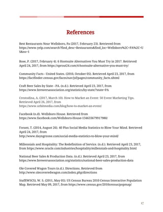    
 
References 
  
Best​ ​Restaurants​ ​Near​ ​Wellsboro,​ ​Pa​ ​(2017,​ ​February​ ​23).​ ​Retrieved​ ​from  
https://www.yelp.com/search?find_desc=Restaurants&find_loc=Wellsboro%2C+PA%2C+U
S&ns=1 
 
Bose,​ ​P.​ ​(2017,​ ​February​ ​4).​ ​6​ ​Hootsuite​ ​Alternatives​ ​You​ ​Must​ ​Try​ ​in​ ​2017.​ ​Retrieved 
April​ ​24,​ ​2017,​ ​from​ ​https://sprout24.com/4-hootsuite-alternative-you-must-try/ 
 
Community​ ​Facts​ ​-​ ​United​ ​States.​ ​(2010,​ ​October​ ​05).​ ​Retrieved​ ​April​ ​23,​ ​2017,​ ​from  
https://factfinder.census.gov/faces/nav/jsf/pages/community_facts.xhtml 
 
Craft​ ​Beer​ ​Sales​ ​by​ ​State​ ​-​ ​PA.​ ​(n.d.).​ ​Retrieved​ ​April​ ​23,​ ​2017,​ ​from 
https://www.brewersassociation.org/statistics/by-state/?state=PA 
 
Crestodina,​ ​A.​ ​(2017,​ ​March​ ​10).​ ​How​ ​to​ ​Market​ ​an​ ​Event:​ ​50​ ​Event​ ​Marketing​ ​Tips. 
Retrieved​ ​April​ ​26,​ ​2017,​ ​from 
https://www.orbitmedia.com/blog/how-to-market-an-event/ 
 
Facebook​ ​(n.d).​ ​Wellsboro​ ​House.​ ​Retrieved​ ​from 
https://www.facebook.com/Wellsboro-House-134633679917980/ 
 
Forant,​ ​T.​ ​(2014,​ ​August​ ​26).​ ​40​ ​Plus​ ​Social​ ​Media​ ​Statistics​ ​to​ ​Blow​ ​Your​ ​Mind.​ ​Retrieved 
April​ ​24,​ ​2017,​ ​from 
http://www.dayngrzone.com/social-media-statistics-to-blow-your-mind/ 
 
Millennials​ ​and​ ​Hospitality:​ ​The​ ​Redefinition​ ​of​ ​Service.​ ​(n.d.).​ ​Retrieved​ ​April​ ​23,​ ​2017, 
from​ ​https://www.oracle.com/industries/hospitality/millennials-and-hospitality.html 
 
National​ ​Beer​ ​Sales​ ​&​ ​Production​ ​Data.​ ​(n.d.).​ ​Retrieved​ ​April​ ​23,​ ​2017,​ ​from 
https://www.brewersassociation.org/statistics/national-beer-sales-production-data 
 
Ole​ ​Covered​ ​Wagon​ ​Tours​ ​(n.d.).​ ​Directions.​ ​Retrieved​ ​from 
http://www.olecoveredwagon.com/index.php/directions 
 
Staff(WSCS),​ ​W.​ ​S.​ ​(2011,​ ​May​ ​05).​ ​US​ ​Census​ ​Bureau​ ​2010​ ​Census​ ​Interactive​ ​Population 
Map.​ ​Retrieved​ ​May​ ​09,​ ​2017,​ ​from​ ​https://www.census.gov/2010census/popmap/ 
 
 
17 
 