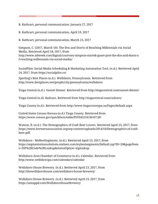    
 
R.​ ​Kathcart,​ ​personal​ ​communication,​ ​January​ ​27,​ ​2017 
 
R.​ ​Kathcart,​ ​personal​ ​communication,​ ​April​ ​19,​ ​2017 
 
R.​ ​Kathcart,​ ​personal​ ​communication,​ ​March​ ​23,​ ​2017 
 
Simpson,​ ​C.​ ​(2017,​ ​March​ ​10).​ ​The​ ​Dos​ ​and​ ​Don'ts​ ​of​ ​Reaching​ ​Millennials​ ​via​ ​Social 
Media.​ ​Retrieved​ ​April​ ​18,​ ​2017,​ ​from 
http://www.adweek.com/digital/courtney-simpson-startek-guest-post-the-dos-and-donts-o
f-reaching-millennials-via-social-media/ 
 
SocialPilot:​ ​Social​ ​Media​ ​Scheduling​ ​&​ ​Marketing​ ​Automation​ ​Tool.​ ​(n.d.).​ ​Retrieved​ ​April 
24,​ ​2017,​ ​from​ ​https://socialpilot.co/ 
Sperling’s​ ​Best​ ​Places​ ​(n.d.).​ ​Wellsboro,​ ​Pennsylvania.​ ​Retrieved​ ​from 
http://www.bestplaces.net/people/city/pennsylvania/wellsboro 
 
Tioga​ ​Central​ ​(n.d.).​ ​Sunset​ ​Dinner.​ ​Retrieved​ ​from​ ​http://tiogacentral.com/sunset-dinner/ 
 
Tioga​ ​Central​ ​(n.d).​ ​Railcars.​ ​Retrieved​ ​from​ ​http://tiogacentral.com/railcars/ 
 
Tioga​ ​County​ ​(n.d.).​ ​Retrieved​ ​from​ ​http://www.tiogacountypa.us/Pages/default.aspx 
 
United​ ​States​ ​Census​ ​Bureau​ ​(n.d.)​ ​Tioga​ ​County.​ ​Retrieved​ ​from 
https://www.census.gov/quickfacts/table/PST045216/36107,00  
 
Watson,​ ​B.​ ​(n.d.).​ ​The​ ​Demographics​ ​of​ ​Craft​ ​Beer​ ​Lovers.​ ​Retrieved​ ​April​ ​23,​ ​2017,​ ​from 
https://www.brewersassociation.org/wp-content/uploads/2014/10/Demographics-of-craft-
beer.pdf 
 
Wellsboro​ ​-​ ​MyBestSegments.​ ​(n.d.).​ ​Retrieved​ ​April​ ​23,​ ​2017,​ ​from 
https://segmentationsolutions.nielsen.com/mybestsegments/Default.jsp?ID=20&pageNam
e=ZIP%2BCode%2BLookup&menuOption=ziplookup 
 
Wellsboro​ ​Area​ ​Chamber​ ​of​ ​Commerce​ ​(n.d.).​ ​Calendar.​ ​Retrieved​ ​from 
http://www.wellsboropa.com/calendars/calendar  
 
Wellsboro​ ​House​ ​Brewery.​ ​(n.d.).​ ​Retrieved​ ​April​ ​23,​ ​2017,​ ​from 
http://thewellsborohouse.com/wellsboro-house-brewery/ 
  
Wellsboro​ ​House​ ​Brewery.​ ​(n.d.).​ ​Retrieved​ ​April​ ​23,​ ​2017,​ ​from 
https://untappd.com/WellsboroHouseBrewery 
  
18 
 