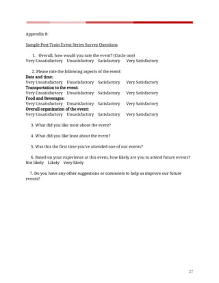    
 
Appendix​ ​8:  
 
Sample​ ​Post-Train​ ​Event​ ​Series​ ​Survey​ ​Questions  
 
1. Overall,​ ​how​ ​would​ ​you​ ​rate​ ​the​ ​event?​ ​(Circle​ ​one)  
Very​ ​Unsatisfactory​ ​​ ​​ ​​ ​Unsatisfactory​ ​​ ​​ ​​ ​Satisfactory​ ​​ ​​ ​​ ​​ ​​ ​Very​ ​Satisfactory  
   
​ ​​ ​​ ​​ ​​ ​​ ​2.​ ​Please​ ​rate​ ​the​ ​following​ ​aspects​ ​of​ ​the​ ​event:  
Date​ ​and​ ​time:   
Very​ ​Unsatisfactory​ ​​ ​​ ​​ ​Unsatisfactory​ ​​ ​​ ​​ ​Satisfactory​ ​​ ​​ ​​ ​​ ​​ ​Very​ ​Satisfactory  
Transportation​ ​to​ ​the​ ​event:  
Very​ ​Unsatisfactory​ ​​ ​​ ​​ ​Unsatisfactory​ ​​ ​​ ​​ ​Satisfactory​ ​​ ​​ ​​ ​​ ​​ ​Very​ ​Satisfactory  
Food​ ​and​ ​Beverages: 
Very​ ​Unsatisfactory​ ​​ ​​ ​​ ​Unsatisfactory​ ​​ ​​ ​​ ​Satisfactory​ ​​ ​​ ​​ ​​ ​​ ​Very​ ​Satisfactory  
Overall​ ​organization​ ​of​ ​the​ ​event: 
Very​ ​Unsatisfactory​ ​​ ​​ ​​ ​Unsatisfactory​ ​​ ​​ ​​ ​Satisfactory​ ​​ ​​ ​​ ​​ ​​ ​Very​ ​Satisfactory  
 
​ ​​ ​​ ​​ ​​ ​3.​ ​What​ ​did​ ​you​ ​like​ ​most​ ​about​ ​the​ ​event? 
 
​ ​​ ​​ ​​ ​​ ​4.​ ​What​ ​did​ ​you​ ​like​ ​least​ ​about​ ​the​ ​event? 
 
​ ​​ ​​ ​​ ​​ ​5.​ ​Was​ ​this​ ​the​ ​first​ ​time​ ​you’ve​ ​attended​ ​one​ ​of​ ​our​ ​events? 
 
​ ​​ ​​ ​​ ​​ ​6.​ ​Based​ ​on​ ​your​ ​experience​ ​at​ ​this​ ​event,​ ​how​ ​likely​ ​are​ ​you​ ​to​ ​attend​ ​future​ ​events?  
Not​ ​likely​ ​​ ​​ ​​ ​Likely​ ​​ ​​ ​​ ​Very​ ​likely  
 
​ ​​ ​​ ​​ ​7.​ ​Do​ ​you​ ​have​ ​any​ ​other​ ​suggestions​ ​or​ ​comments​ ​to​ ​help​ ​us​ ​improve​ ​our​ ​future 
events? 
 
  
 
27 
 