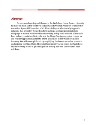    
 
Abstract 
As​ ​an​ ​up-and-coming​ ​craft​ ​brewery,​ ​the​ ​Wellsboro​ ​House​ ​Brewery​ ​is​ ​ready 
to​ ​make​ ​its​ ​mark​ ​in​ ​the​ ​craft​ ​beer​ ​industry,​ ​and​ ​Pyramid​ ​PR​ ​is​ ​here​ ​to​ ​assist​ ​that 
transition.​ ​Pyramid​ ​PR​ ​consists​ ​of​ ​six​ ​Ithaca​ ​College​ ​students​ ​studying​ ​public 
relations​ ​that​ ​are​ ​solely​ ​focused​ ​on​ ​formulating​ ​a​ ​strategic​ ​public​ ​relations 
campaign​ ​to​ ​aid​ ​the​ ​Wellsboro​ ​House​ ​Brewery.​ ​Using​ ​valid​ ​research​ ​of​ ​the​ ​craft 
beer​ ​industry,​ ​social​ ​media​ ​trends,​ ​and​ ​the​ ​Tioga​ ​County​ ​geographic​ ​region,​ ​we 
are​ ​well-equipped​ ​to​ ​enhance​ ​the​ ​brand​ ​awareness​ ​of​ ​the​ ​Wellsboro​ ​House 
Brewery.​ ​We​ ​will​ ​accomplish​ ​this​ ​by​ ​amplifying​ ​the​ ​brewery’s​ ​online​ ​presence 
and​ ​existing​ ​event​ ​portfolio.​ ​Through​ ​these​ ​initiatives,​ ​we​ ​expect​ ​the​ ​Wellsboro 
House​ ​Brewery​ ​brand​ ​to​ ​gain​ ​recognition​ ​among​ ​new​ ​and​ ​current​ ​craft​ ​beer 
drinkers.  
 
 
 
 
 
 
 
 
 
 
 
 
3 
 