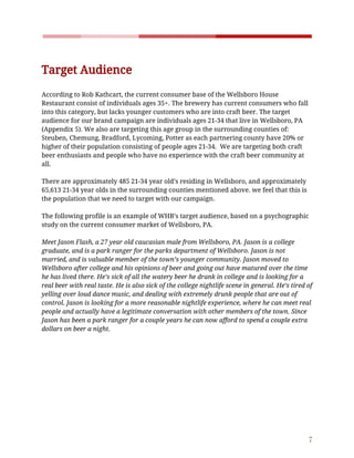    
 
Target​ ​Audience  
According​ ​to​ ​Rob​ ​Kathcart,​ ​the​ ​current​ ​consumer​ ​base​ ​of​ ​the​ ​Wellsboro​ ​House 
Restaurant​ ​consist​ ​of​ ​individuals​ ​ages​ ​35+.​ ​The​ ​brewery​ ​has​ ​current​ ​consumers​ ​who​ ​fall 
into​ ​this​ ​category,​ ​but​ ​lacks​ ​younger​ ​customers​ ​who​ ​are​ ​into​ ​craft​ ​beer.​ ​The​ ​target 
audience​ ​for​ ​our​ ​brand​ ​campaign​ ​are​ ​individuals​ ​ages​ ​21-34​ ​that​ ​live​ ​in​ ​Wellsboro,​ ​PA 
(Appendix​ ​5).​ ​We​ ​also​ ​are​ ​targeting​ ​this​ ​age​ ​group​ ​in​ ​the​ ​surrounding​ ​counties​ ​of: 
Steuben,​ ​Chemung,​ ​Bradford,​ ​Lycoming,​ ​Potter​ ​as​ ​each​ ​partnering​ ​county​ ​have​ ​20%​ ​or 
higher​ ​of​ ​their​ ​population​ ​consisting​ ​of​ ​people​ ​ages​ ​21-34.​ ​​ ​We​ ​are​ ​targeting​ ​both​ ​craft 
beer​ ​enthusiasts​ ​and​ ​people​ ​who​ ​have​ ​no​ ​experience​ ​with​ ​the​ ​craft​ ​beer​ ​community​ ​at 
all.  
 
There​ ​are​ ​approximately​ ​485​ ​21-34​ ​year​ ​old’s​ ​residing​ ​in​ ​Wellsboro,​ ​and​ ​approximately 
65,613​ ​21-34​ ​year​ ​olds​ ​in​ ​the​ ​surrounding​ ​counties​ ​mentioned​ ​above.​ ​we​ ​feel​ ​that​ ​this​ ​is 
the​ ​population​ ​that​ ​we​ ​need​ ​to​ ​target​ ​with​ ​our​ ​campaign.  
 
The​ ​following​ ​profile​ ​is​ ​an​ ​example​ ​of​ ​WHB’s​ ​target​ ​audience,​ ​based​ ​on​ ​a​ ​psychographic 
study​ ​on​ ​the​ ​current​ ​consumer​ ​market​ ​of​ ​Wellsboro,​ ​PA.  
 
Meet​ ​Jason​ ​Flash,​ ​a​ ​27​ ​year​ ​old​ ​caucasian​ ​male​ ​from​ ​Wellsboro,​ ​PA.​ ​Jason​ ​is​ ​a​ ​college 
graduate,​ ​and​ ​is​ ​a​ ​park​ ​ranger​ ​for​ ​the​ ​parks​ ​department​ ​of​ ​Wellsboro.​ ​Jason​ ​is​ ​not 
married,​ ​and​ ​is​ ​valuable​ ​member​ ​of​ ​the​ ​town’s​ ​younger​ ​community.​ ​Jason​ ​moved​ ​to 
Wellsboro​ ​after​ ​college​ ​and​ ​his​ ​opinions​ ​of​ ​beer​ ​and​ ​going​ ​out​ ​have​ ​matured​ ​over​ ​the​ ​time 
he​ ​has​ ​lived​ ​there.​ ​He’s​ ​sick​ ​of​ ​all​ ​the​ ​watery​ ​beer​ ​he​ ​drank​ ​in​ ​college​ ​and​ ​is​ ​looking​ ​for​ ​a 
real​ ​beer​ ​with​ ​real​ ​taste.​ ​He​ ​is​ ​also​ ​sick​ ​of​ ​the​ ​college​ ​nightlife​ ​scene​ ​in​ ​general.​ ​He’s​ ​tired​ ​of 
yelling​ ​over​ ​loud​ ​dance​ ​music,​ ​and​ ​dealing​ ​with​ ​extremely​ ​drunk​ ​people​ ​that​ ​are​ ​out​ ​of 
control.​ ​Jason​ ​is​ ​looking​ ​for​ ​a​ ​more​ ​reasonable​ ​nightlife​ ​experience,​ ​where​ ​he​ ​can​ ​meet​ ​real 
people​ ​and​ ​actually​ ​have​ ​a​ ​legitimate​ ​conversation​ ​with​ ​other​ ​members​ ​of​ ​the​ ​town.​ ​Since 
Jason​ ​has​ ​been​ ​a​ ​park​ ​ranger​ ​for​ ​a​ ​couple​ ​years​ ​he​ ​can​ ​now​ ​afford​ ​to​ ​spend​ ​a​ ​couple​ ​extra 
dollars​ ​on​ ​beer​ ​a​ ​night. 
 
 
7 
 