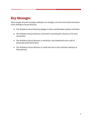    
 
Key​ ​Messages  
These​ ​simple,​ ​focused​ ​messages​ ​underpin​ ​our​ ​strategy​ ​to​ ​increase​ ​the​ ​brand​ ​awareness 
of​ ​the​ ​Wellsboro​ ​House​ ​Brewery: 
 
● The​ ​Wellsboro​ ​House​ ​Brewery​ ​pledges​ ​to​ ​brew​ ​and​ ​distribute​ ​quality​ ​craft​ ​beers. 
 
● The​ ​Wellsboro​ ​House​ ​Brewery​ ​is​ ​devoted​ ​to​ ​enriching​ ​the​ ​vibrancy​ ​of​ ​its​ ​local 
community. 
 
● The​ ​Wellsboro​ ​House​ ​Brewery​ ​is​ ​owned​ ​by​ ​a​ ​local​ ​dedicated​ ​to​ ​his​ ​craft​ ​of 
producing​ ​small​ ​batch​ ​beers. 
 
● The​ ​Wellsboro​ ​House​ ​Brewery​ ​is​ ​a​ ​bold​ ​new​ ​face​ ​in​ ​the​ ​craft​ ​beer​ ​industry​ ​of 
Pennsylvania.
 
 
8 
 