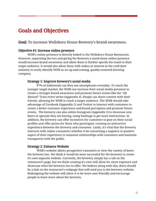    
 
Goals​ ​and​ ​Objectives 
 
Goal:​​ ​To​ ​increase​ ​Wellsboro​ ​House​ ​Brewery’s​ ​brand​ ​awareness.  
 
Objective​ ​#1:​ ​Increase​ ​online​ ​presence 
WHB’s​ ​online​ ​presence​ ​is​ ​directly​ ​linked​ ​to​ ​the​ ​Wellsboro​ ​House​ ​Restaurant. 
However,​ ​separating​ ​the​ ​two​ ​and​ ​giving​ ​the​ ​Brewery​ ​a​ ​stand-alone​ ​online​ ​presence 
would​ ​increase​ ​brand​ ​awareness​ ​and​ ​allow​ ​them​ ​to​ ​further​ ​specify​ ​the​ ​reach​ ​to​ ​their 
target​ ​audience.​ ​It​ ​would​ ​also​ ​allow​ ​those​ ​with​ ​stakes​ ​or​ ​interest​ ​in​ ​the​ ​craft​ ​beer 
industry​ ​to​ ​easily​ ​identify​ ​WHB​ ​as​ ​an​ ​up-and-coming,​ ​quality-centered​ ​brewing 
company.  
 
Strategy​ ​1:​ ​Improve​ ​brewery’s​ ​social​ ​media 
87%​ ​of​ ​millennials​ ​say​ ​they​ ​use​ ​smartphones​ ​everyday.​ ​To​ ​reach​ ​the 
younger​ ​target​ ​market,​ ​the​ ​WHB​ ​can​ ​increase​ ​their​ ​social​ ​media​ ​presence​ ​to 
create​ ​a​ ​stronger​ ​brand​ ​awareness​ ​and​ ​promote​ ​future​ ​events​ ​like​ ​the​ ​“All 
Aboard”​ ​Train​ ​event​ ​series​ ​(Appendix​ ​4).​ ​People​ ​can​ ​share​ ​content​ ​with​ ​their 
friends,​ ​allowing​ ​for​ ​WHB​ ​to​ ​reach​ ​a​ ​larger​ ​audience.​ ​The​ ​WHB​ ​should​ ​take 
advantage​ ​of​ ​Facebook​ ​(Appendix​ ​1)​ ​and​ ​Twitter​ ​to​ ​interact​ ​with​ ​customers​ ​to 
create​ ​a​ ​better​ ​customer​ ​experience​ ​and​ ​brand​ ​perception​ ​and​ ​promote​ ​future 
events.​ ​​ ​The​ ​brewery​ ​can​ ​also​ ​utilize​ ​Instagram​ ​(Appendix​ ​2)​ ​to​ ​showcase​ ​new 
beers​ ​or​ ​specials​ ​they​ ​are​ ​having,​ ​using​ ​hashtags​ ​to​ ​get​ ​more​ ​interactions.​ ​In 
addition,​ ​the​ ​brewery​ ​can​ ​offer​ ​incentives​ ​for​ ​customers​ ​to​ ​post​ ​on​ ​their​ ​social 
profiles​ ​and​ ​offer​ ​prizes​ ​for​ ​those​ ​who​ ​participate,​ ​creating​ ​an​ ​interactive 
experience​ ​between​ ​the​ ​brewery​ ​and​ ​consumer.​ ​Lastly,​ ​it’s​ ​vital​ ​that​ ​the​ ​brewery 
interacts​ ​with​ ​online​ ​consumers​ ​whether​ ​it​ ​be​ ​concerning​ ​a​ ​negative​ ​or​ ​positive 
aspect​ ​of​ ​their​ ​experience​ ​to​ ​maintain​ ​relationships​ ​with​ ​customers​ ​and​ ​maintain 
transparent​ ​with​ ​the​ ​public.  
 
Strategy​ ​2:​ ​Enhance​ ​Website 
WHB’s​ ​website​ ​allows​ ​prospective​ ​customers​ ​to​ ​view​ ​the​ ​variety​ ​of​ ​beers 
the​ ​brewery​ ​has.​ ​We​ ​think​ ​it​ ​would​ ​be​ ​most​ ​successful​ ​for​ ​the​ ​brewery​ ​to​ ​create 
it’s​ ​own​ ​separate​ ​website.​ ​Currently,​ ​the​ ​brewery​ ​simply​ ​has​ ​a​ ​tab​ ​on​ ​the 
restaurant’s​ ​page,​ ​but​ ​we​ ​think​ ​creating​ ​it’s​ ​own​ ​will​ ​allow​ ​for​ ​more​ ​exposure​ ​and 
showcase​ ​what​ ​the​ ​brewery​ ​has​ ​to​ ​offer.​ ​We​ ​believe​ ​along​ ​with​ ​this,​ ​there​ ​should 
be​ ​a​ ​link​ ​on​ ​the​ ​restaurant’s​ ​webpage​ ​that​ ​will​ ​send​ ​you​ ​to​ ​the​ ​brewery​ ​website. 
Redesigning​ ​the​ ​website​ ​will​ ​allow​ ​it​ ​to​ ​be​ ​more​ ​user-friendly​ ​and​ ​encourage 
people​ ​to​ ​learn​ ​more​ ​about​ ​the​ ​brewery. 
 
9 
 