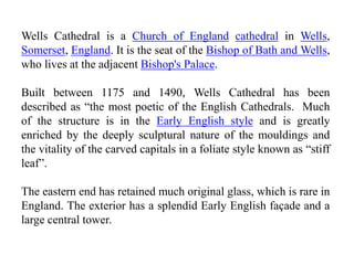 Wells Cathedral is a Church of England cathedral in Wells,
Somerset, England. It is the seat of the Bishop of Bath and Wells,
who lives at the adjacent Bishop's Palace.
Built between 1175 and 1490, Wells Cathedral has been
described as “the most poetic of the English Cathedrals. Much
of the structure is in the Early English style and is greatly
enriched by the deeply sculptural nature of the mouldings and
the vitality of the carved capitals in a foliate style known as “stiff
leaf”.
The eastern end has retained much original glass, which is rare in
England. The exterior has a splendid Early English façade and a
large central tower.
 