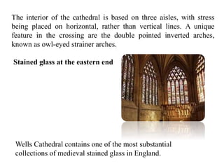 The interior of the cathedral is based on three aisles, with stress
being placed on horizontal, rather than vertical lines. A unique
feature in the crossing are the double pointed inverted arches,
known as owl-eyed strainer arches.
Stained glass at the eastern end
Wells Cathedral contains one of the most substantial
collections of medieval stained glass in England.
 