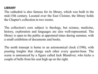 LIBRARY
The cathedral is also famous for its library, which was built in the
mid-15th century. Located over the East Cloister, the library holds
the Chapter's collection in two rooms.
The collection's core subject is theology, but science, medicine,
history, exploration and languages are also well-represented. The
library is open to the public at appointed times during summer, with
a small exhibition of documents and books.
The north transept is home to an astronomical clock (1390), with
jousting knights that charge each other every quarter-hour. The
scene is announced by a figure called Jack Blandiver, who kicks a
couple of bells from his seat high up on the right.
 
