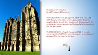 Wells Cathedral Artchitecture
Early 13th and early 14th centuries
Wells cathedral is the work of two periods, c.1180-1240 and c.1290-
1340. The earlier achieved the creation of a completely English yet
completely Gothic style, the later - together with Bristol represents the
most original treatment of space in architecture of which any country at
that time was capable.
The CROSSING TOWER belongs to the years 1315-22. However, its
exterior was altered c.1440. It is a noble design, calm and peaceful, and
deeply satisfying from wherever it is seen.
 