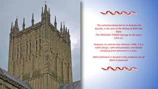 The cathedral,dedicated to St Andrew the
Apostle, is the seat of the Bishop of Bath and
Wells
The CROSSING TOWER belongs to the years
1315-22.
However, its exterior was altered c.1440. It is a
noble design, calm and peaceful, and deeply
satisfying from wherever it is seen.
Wells Cathedral is located in the medieval city of
Wells in Somerset
 