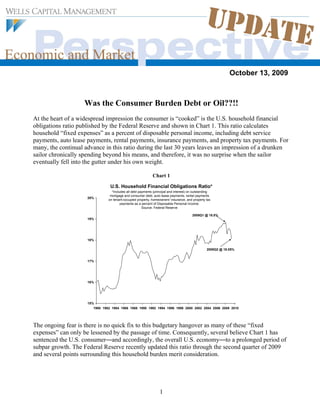 October 13, 2009



                    Was the Consumer Burden Debt or Oil??!!
At the heart of a widespread impression the consumer is “cooked” is the U.S. household financial
obligations ratio published by the Federal Reserve and shown in Chart 1. This ratio calculates
household “fixed expenses” as a percent of disposable personal income, including debt service
payments, auto lease payments, rental payments, insurance payments, and property tax payments. For
many, the continual advance in this ratio during the last 30 years leaves an impression of a drunken
sailor chronically spending beyond his means, and therefore, it was no surprise when the sailor
eventually fell into the gutter under his own weight.

                                                             Chart 1

                                 U.S. Household Financial Obligations Ratio*
                                  *Includes all debt payments (principal and interest) on outstanding
                                 mortgage and consumer debt, auto lease payments, rental payments
                     20%
                                on tenant-occupied property, homeowners' insurance, and property tax
                                        payments as a percent of Disposable Personal Income.
                                                       Source: Federal Reserve

                                                                                        2008Q1 @ 18.8%
                     19%




                     18%

                                                                                                  2009Q2 @ 18.05%


                     17%




                     16%




                     15%
                        1980 1982 1984 1986 1988 1990 1992 1994 1996 1998 2000 2002 2004 2006 2008 2010




The ongoing fear is there is no quick fix to this budgetary hangover as many of these “fixed
expenses” can only be lessened by the passage of time. Consequently, several believe Chart 1 has
sentenced the U.S. consumer—and accordingly, the overall U.S. economy—to a prolonged period of
subpar growth. The Federal Reserve recently updated this ratio through the second quarter of 2009
and several points surrounding this household burden merit consideration.




                                                                  1
 