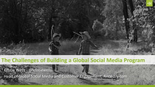 The Challenges of Building a Global Social Media Program
Kristie Wells - @kristiewells
Head of Global Social Media and Customer Engagement, Ancestry.com
 