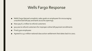 Wells Fargo Response
■ Wells Fargo blamed unrealistic sales goals on employees for encouraging
unauthorized bill pay and bank accounts openings.
■ Now pay 6.1 million to refund customers
■ 910,000 to refund customers for improper online bill payment enrollments
■ Fired 5300 employees
■ Agreed to 142 million national class action settlement that dates back to 2002.
 
