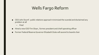Wells Fargo Reform
■ CEO John Stumf : public relations approach minimized the scandal and disclaimed any
problem at all
– Fired
■ Hired a new CEOTim Sloan , former president and chief operating officer
■ Former Federal Reserve Governor Elizabeth Duke will ascend to boards chair
 