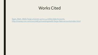 Works Cited
Egan, Matt. Wells Fargo uncovers up to 1.4 million fake Accounts.
http://money.cnn.com/2017/08/31/investing/wells-fargo-fake-accounts/index.html
 