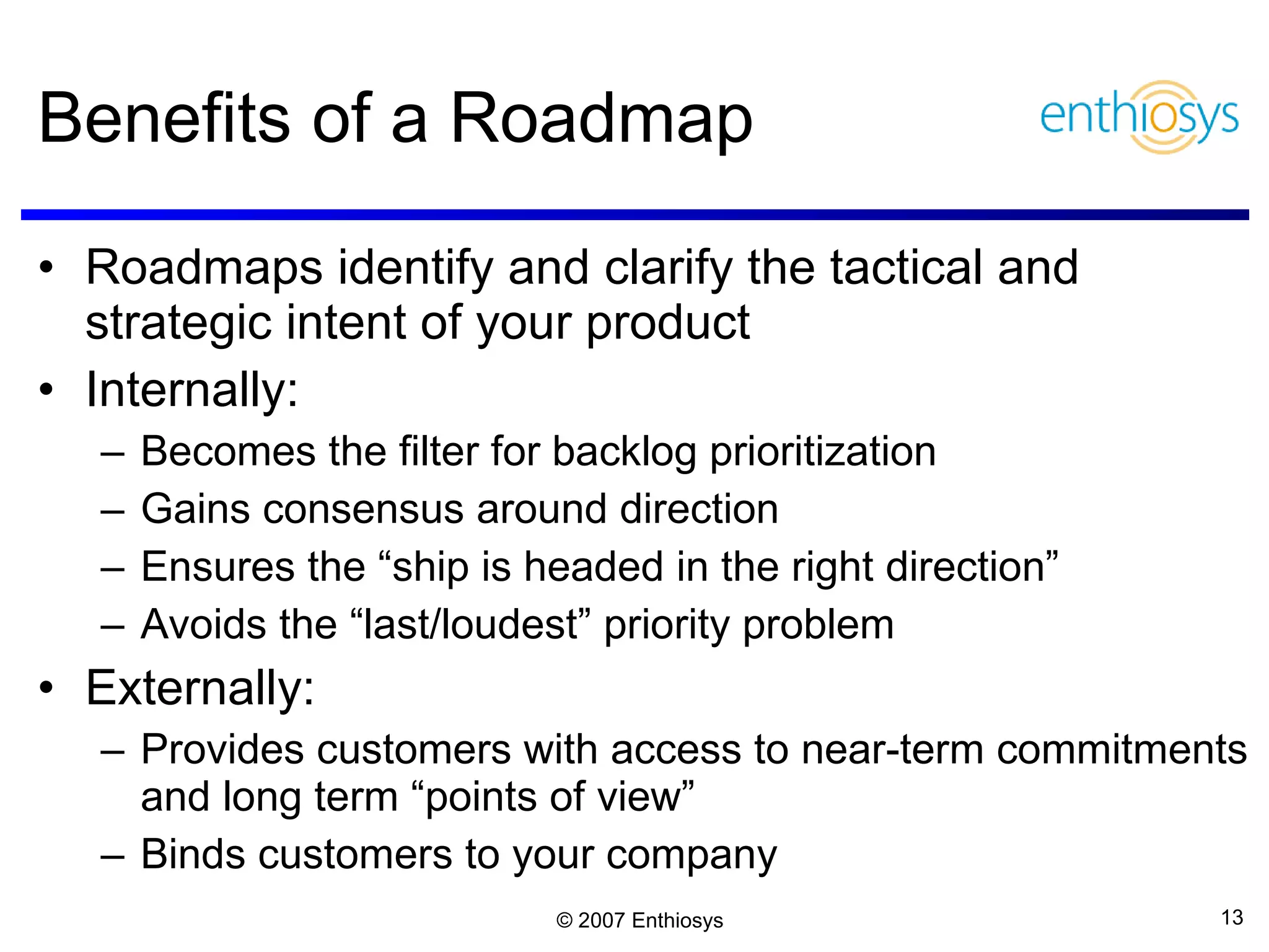 Benefits of a Roadmap Roadmaps identify and clarify the tactical and strategic intent of your product Internally: Becomes the filter for backlog prioritization Gains consensus around direction Ensures the “ship is headed in the right direction” Avoids the “last/loudest” priority problem Externally: Provides customers with access to near-term commitments and long term “points of view” Binds customers to your company 