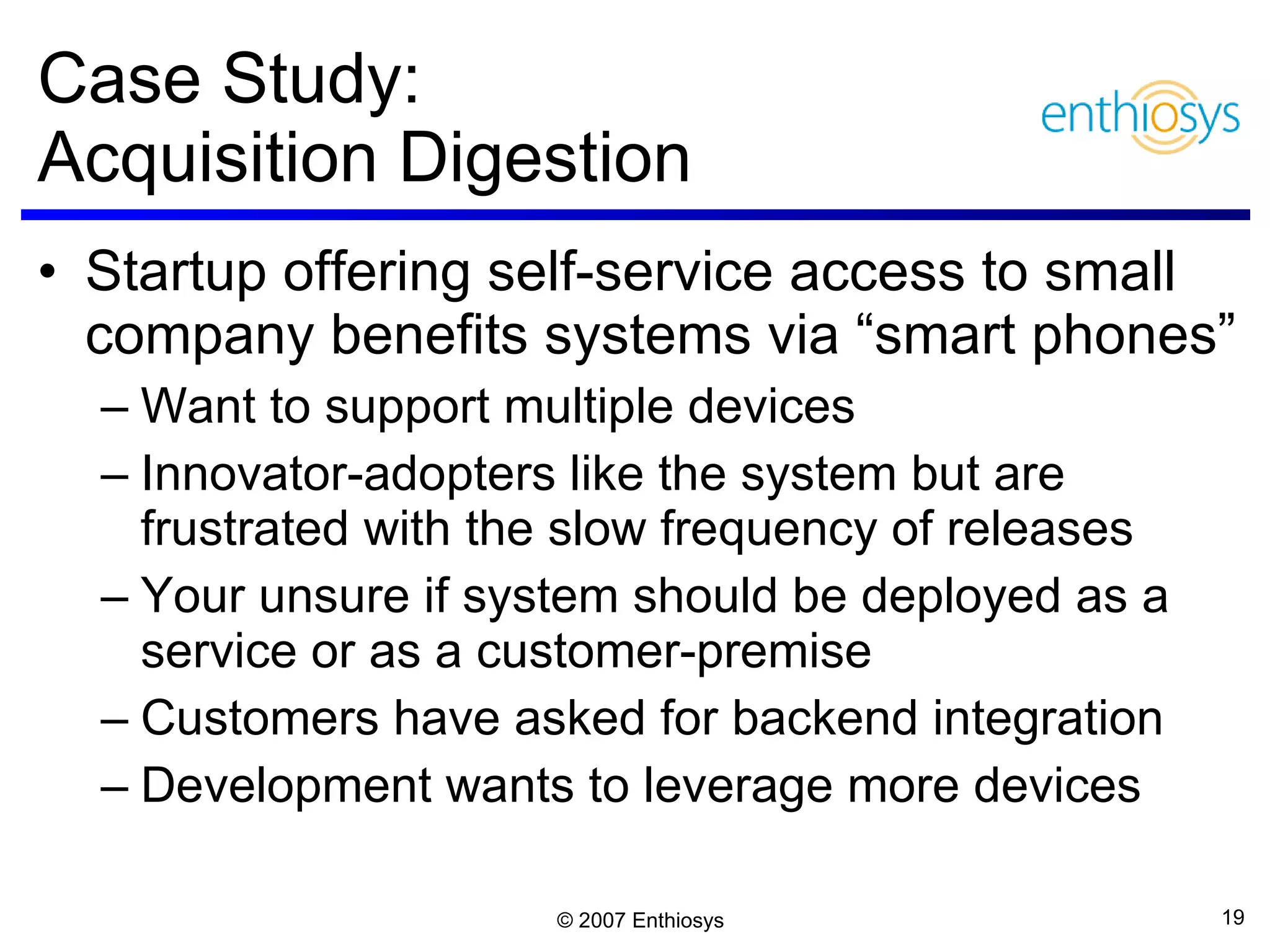 Case Study:  Acquisition Digestion Startup offering self-service access to small company benefits systems via “smart phones” Want to support multiple devices Innovator-adopters like the system but are frustrated with the slow frequency of releases Your unsure if system should be deployed as a service or as a customer-premise  Customers have asked for backend integration Development wants to leverage more devices  