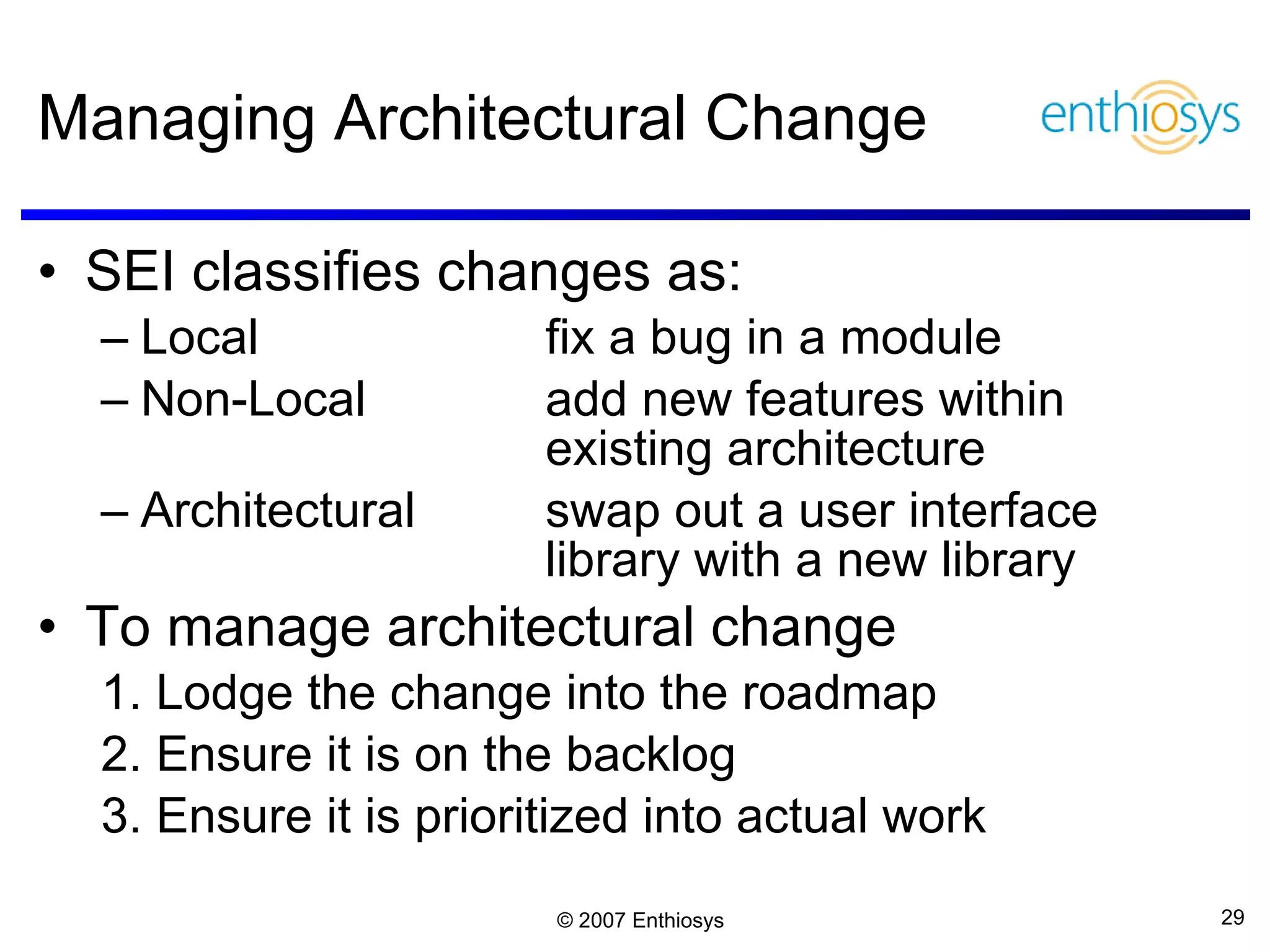 Managing Architectural Change SEI classifies changes as: Local  fix a bug in a module Non-Local add new features within existing architecture Architectural swap out a user interface library with a new library To manage architectural change 1. Lodge the change into the roadmap 2. Ensure it is on the backlog 3. Ensure it is prioritized into actual work 