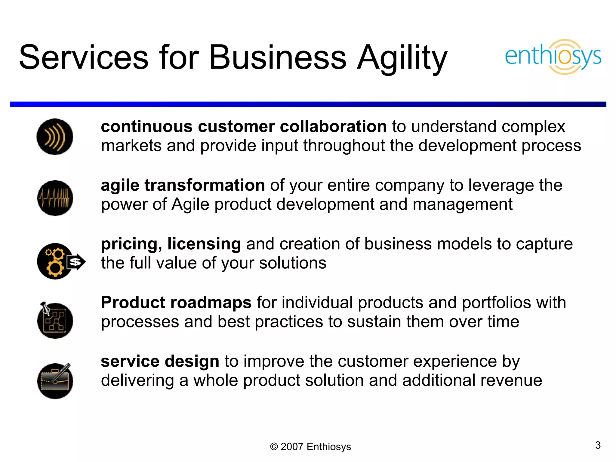 Services for Business Agility continuous customer collaboration  to understand complex markets and provide input throughout the development process agile transformation  of your entire company to leverage the power of Agile product development and management  pricing, licensing  and creation of business models to capture the full value of your solutions Product roadmaps  for individual products and portfolios with processes and best practices to sustain them over time service design  to improve the customer experience by delivering a whole product solution and additional revenue 