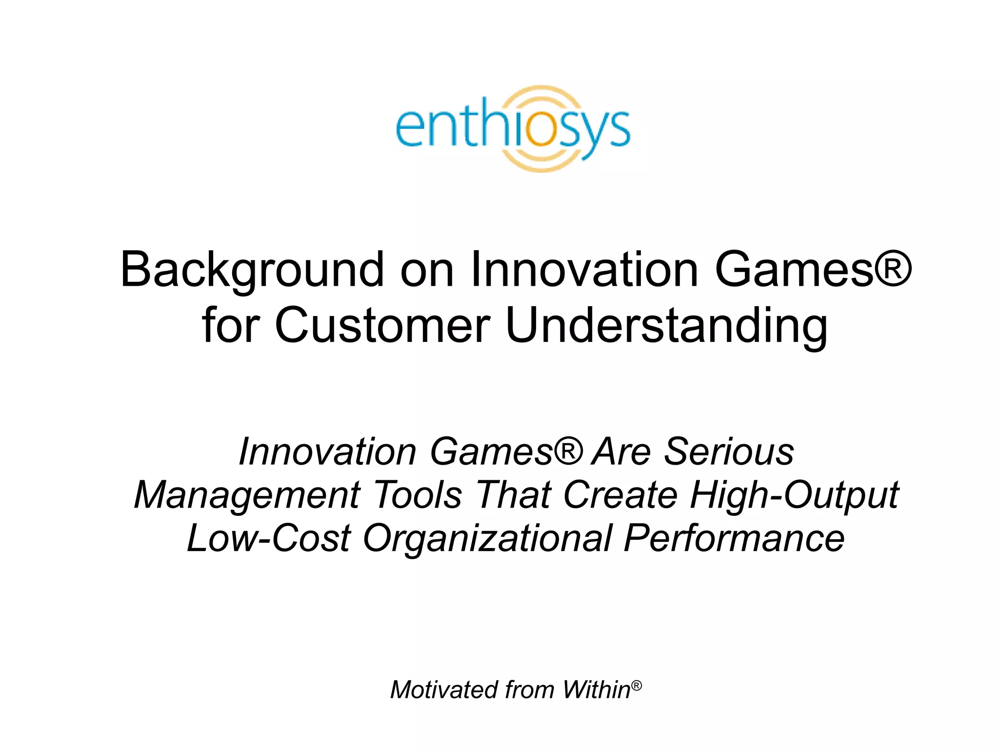Background on Innovation Games® for Customer Understanding Innovation Games® Are Serious Management Tools That Create High-Output Low-Cost Organizational Performance 