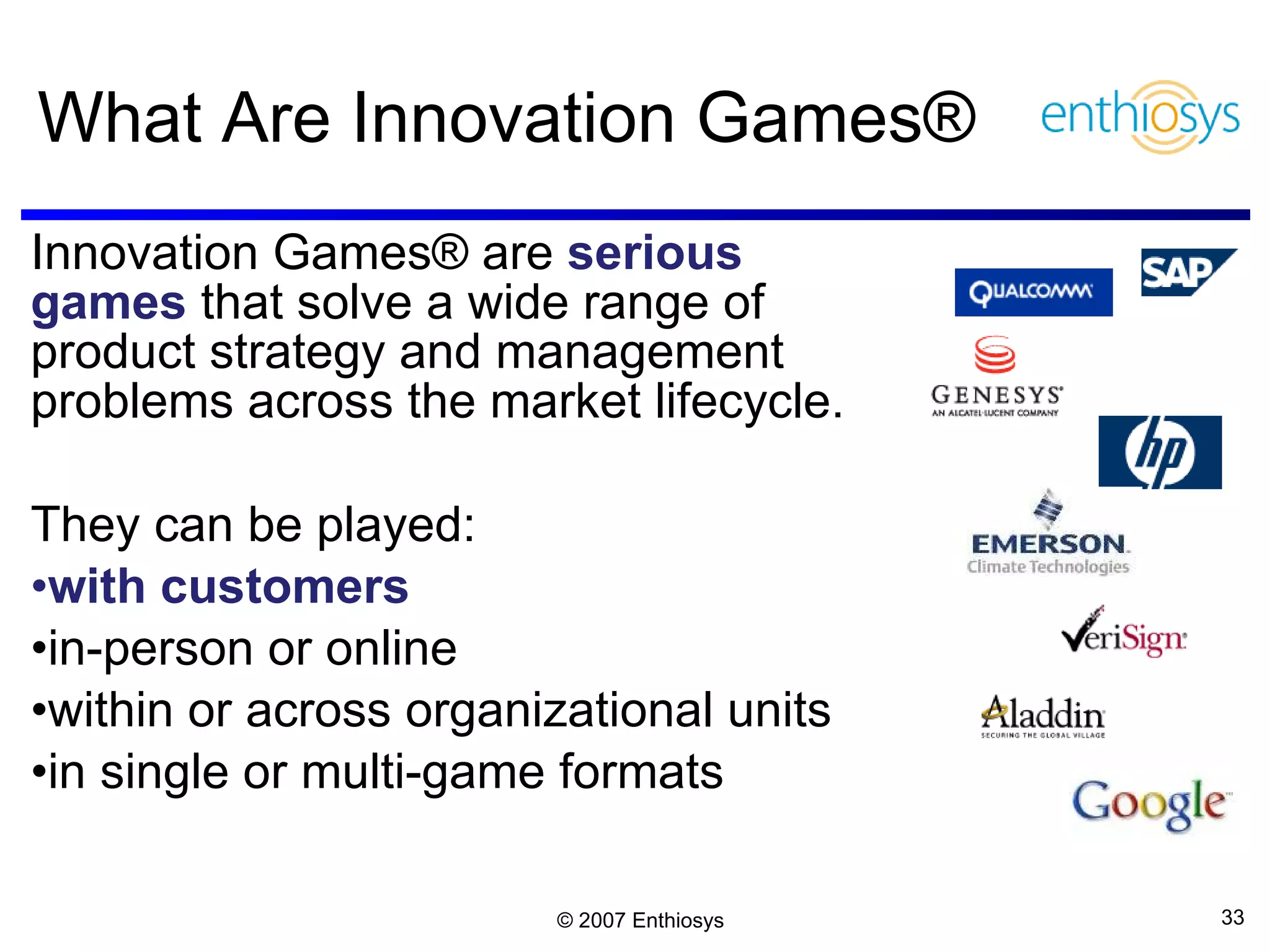 What Are Innovation Games® Innovation Games® are  serious games   that solve a wide range of product strategy and management problems across the market lifecycle. They can be played:  with customers  in-person or online within or across organizational units in single or multi-game formats 