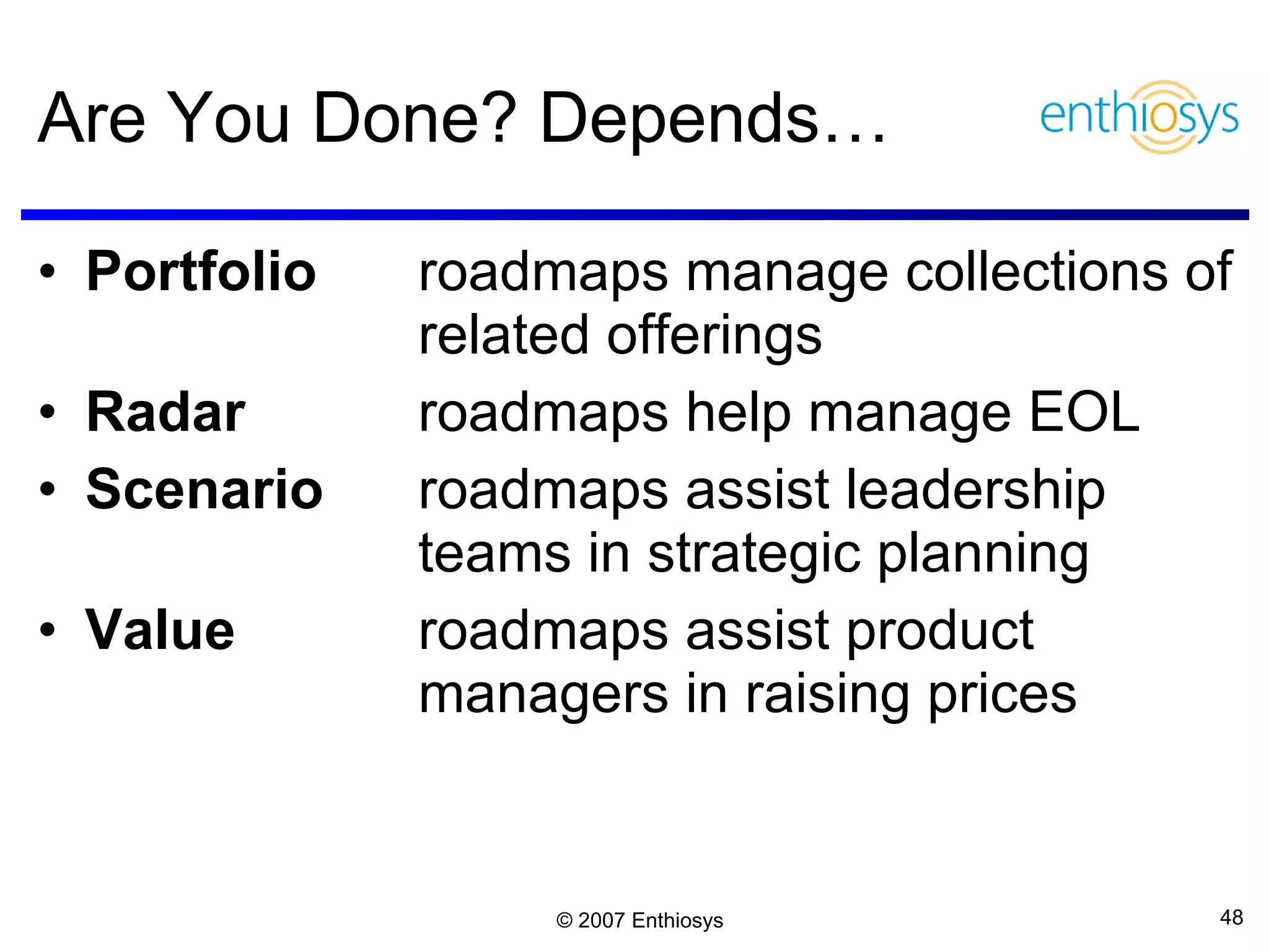 Are You Done? Depends… Portfolio  roadmaps manage collections of related offerings Radar  roadmaps   help manage EOL Scenario  roadmaps assist leadership  teams in strategic planning  Value roadmaps assist product  managers in raising prices 