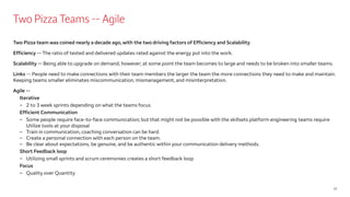 Two Pizza Teams -- Agile
Two Pizza team was coined nearly a decade ago, with the two driving factors of Efficiency and Scalability
Efficiency -- The ratio of tested and delivered updates rated against the energy put into the work.
Scalability -- Being able to upgrade on demand, however; at some point the team becomes to large and needs to be broken into smaller teams.
Links -- People need to make connections with their team members the larger the team the more connections they need to make and maintain.
Keeping teams smaller eliminates miscommunication, mismanagement, and misinterpretation.
Agile --
Iterative
– 2 to 3 week sprints depending on what the teams focus
Efficient Communication
– Some people require face-to-face communication; but that might not be possible with the skillsets platform engineering teams require
Utilize tools at your disposal
– Train in communication, coaching conversation can be hard.
– Create a personal connection with each person on the team.
– Be clear about expectations, be genuine, and be authentic within your communication delivery methods.
Short Feedback loop
– Utilizing small sprints and scrum ceremonies creates a short feedback loop
Focus
– Quality over Quantity
10
 
