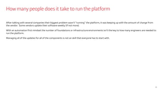 How many people does it take to run the platform
After talking with several companies their biggest problem wasn’t “running” the platform, it was keeping up with the amount of change from
the vendor. Some vendors update their software weekly (if not more).
With an automation first mindset the number of foundations or infrastructure environments isn’t the key to how many engineers are needed to
run the platform.
Managing all of the updates for all of the components is not an skill that everyone has to start with.
13
 