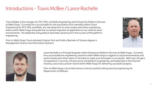 Introductions - Travis McBee / Lance Rochelle
Travis McBee is the manager for PCF, PKS, and Redis Engineering with Enterprise Platform Services
at Wells Fargo. Currently he is accountable for the automation first mentality within Cloud
Engineering for PCF, PKS, and Redis. His role allows him to work closely with other engineering
teams within Wells Fargo and guide the successful migration of application to our internal cloud
environments. His leadership and guidance have been paramount in the success of the platform
engineering.
Prior to Wells Fargo Travis attended Virginia Tech and holds a Bachelor of Science degree in
Management Science and Information Systems.
2
Lance Rochelle is a Principal Engineer within Enterprise Platform Services at Wells Fargo. Currently
he is accountable for engineering solutions within Wells Fargo in regards to cloud environments and
works closely with other teams in the bank to make sure the project is successful. With over 20 years
of experience in security, infrastructure and platform engineering, and leadership in the financial
industry, Lance has a proven record within Wells Fargo for delivering successful projects.
Prior to Wells Fargo, Lance held various contract positions doing security engineering for
Department of Defense.
 