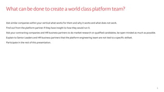 What can be done to create a world class platform team?
Ask similar companies within your vertical what works for them and why it works and what does not work.
Find out from the platform partner if they have insight to how they would run it.
Ask your contracting companies and HR business partners to do market research on qualified candidates, be open minded as much as possible.
Explain to Senior Leaders and HR business partners that the platform engineering team are not tied to a specific skillset.
Participate in the rest of this presentation.
3
 