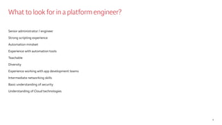 What to look for in a platform engineer?
Senior administrator / engineer
Strong scripting experience
Automation mindset
Experience with automation tools
Teachable
Diversity
Experience working with app development teams
Intermediate networking skills
Basic understanding of security
Understanding of Cloud technologies
6
 