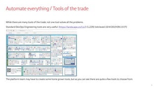 Automate everything / Tools of the trade
While there are many tools of the trade; not one tool solves all the problems.
Standard DevOps Engineering tools are very useful. (https://landscape.cncf.io/) (1,229) (retrieved 10/4/2019 09:15 ET)
The platform team may have to create some home grown tools, but as you can see there are quite a few tools to choose from.
7
 