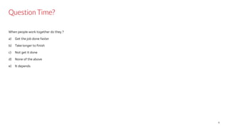 Question Time?
When people work together do they ?
a) Get the job done faster
b) Take longer to finish
c) Not get it done
d) None of the above
e) It depends
8
 
