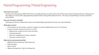 Paired Programming / Paired Engineering
11
How much is to much?
We have seen that pairing 100% of the time is mentally draining, our goal is about 20~24 hours per week; this leaves time for meetings and
also allows us to work with a geographically dispersed team during their peak work time. This may vary depending on location and team
personalities.
How can it be done remotely?
Utilizing your favorite collaboration tools is extremely helpful; gamifying the tools use is also beneficial.
What does it solve?
– At first glance to the number crunchers it appears to just be added head count; it is a hard sell.
– It seems counter intuitive to do this, it is not!!!
– Reduces the number of errors from the start
– Increases learning
– Allows for engagement of team members
– Increases communication
What do the ceremonies look like?
– Weekly iteration planning / Sprint planning
– Daily standups
– Sprint review
– Weekly retrospective / Sprint retrospective
 